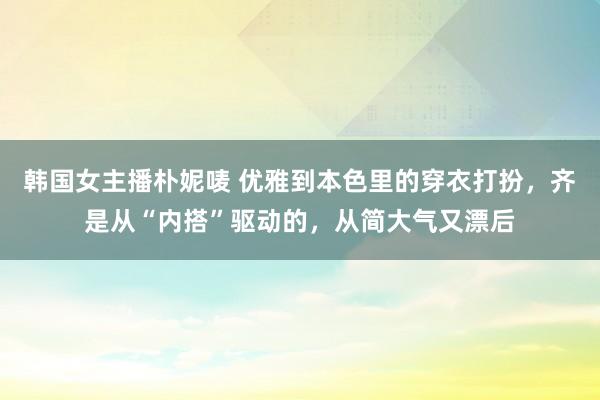 韩国女主播朴妮唛 优雅到本色里的穿衣打扮，齐是从“内搭”驱动的，从简大气又漂后