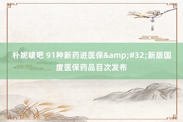 朴妮唛吧 91种新药进医保&#32;新版国度医保药品目次发布