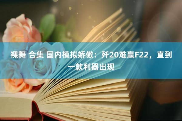 裸舞 合集 国内模拟娇傲：歼20难赢F22，直到一款利器出现