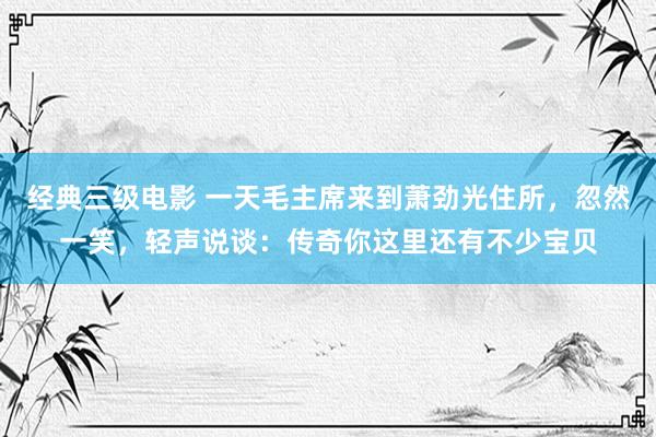 经典三级电影 一天毛主席来到萧劲光住所，忽然一笑，轻声说谈：传奇你这里还有不少宝贝