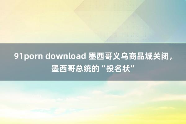 91porn download 墨西哥义乌商品城关闭，墨西哥总统的“投名状”