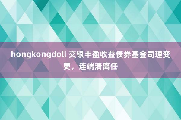 hongkongdoll 交银丰盈收益债券基金司理变更，连端清离任