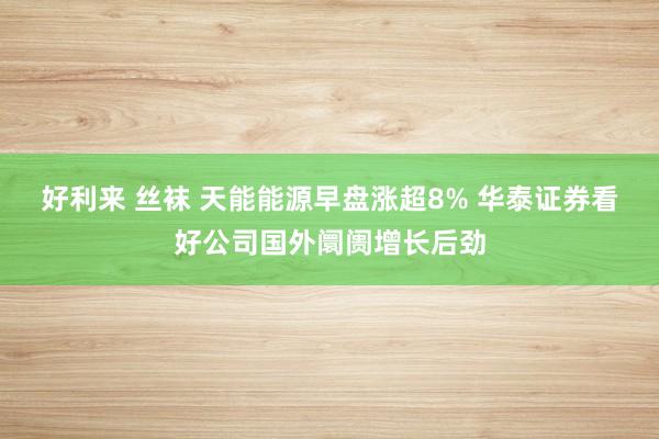 好利来 丝袜 天能能源早盘涨超8% 华泰证券看好公司国外阛阓增长后劲