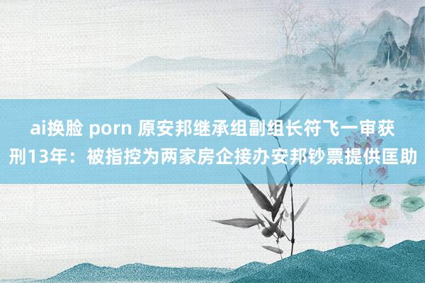 ai换脸 porn 原安邦继承组副组长符飞一审获刑13年：被指控为两家房企接办安邦钞票提供匡助