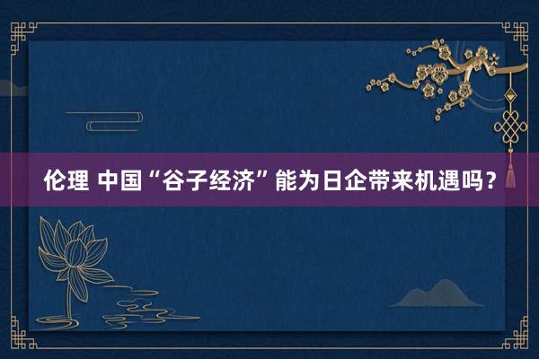 伦理 中国“谷子经济”能为日企带来机遇吗？