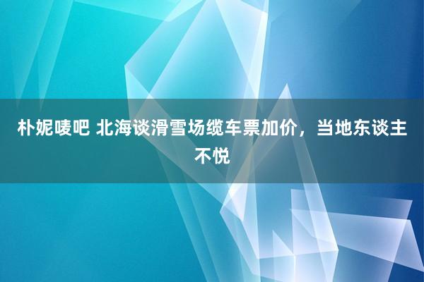 朴妮唛吧 北海谈滑雪场缆车票加价，当地东谈主不悦