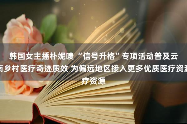 韩国女主播朴妮唛 “信号升格”专项活动普及云南乡村医疗奇迹质效 为偏远地区接入更多优质医疗资源