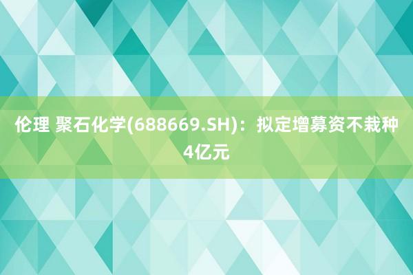 伦理 聚石化学(688669.SH)：拟定增募资不栽种4亿元