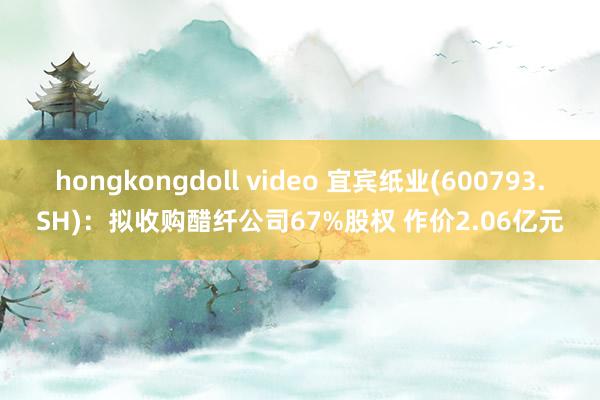 hongkongdoll video 宜宾纸业(600793.SH)：拟收购醋纤公司67%股权 作价2.06亿元