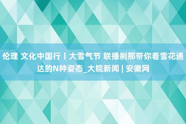 伦理 文化中国行丨大雪气节 联播刹那带你看雪花通达的N种姿态_大皖新闻 | 安徽网