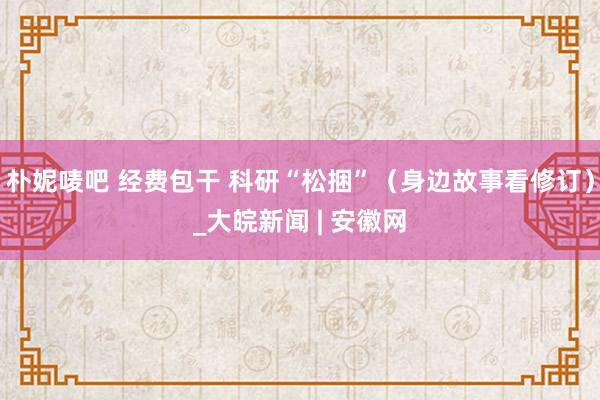 朴妮唛吧 经费包干 科研“松捆”（身边故事看修订）_大皖新闻 | 安徽网