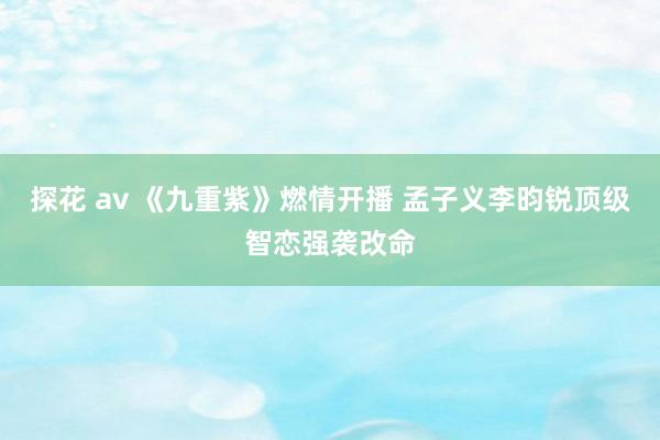 探花 av 《九重紫》燃情开播 孟子义李昀锐顶级智恋强袭改命