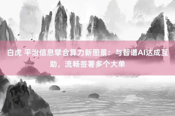 白虎 平治信息擘合算力新图景：与智谱AI达成互助，流畅签署多个大单