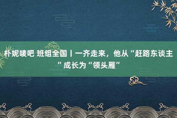 朴妮唛吧 班组全国丨一齐走来，他从“赶路东谈主”成长为“领头雁”