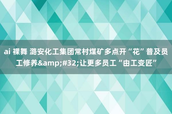 ai 裸舞 潞安化工集团常村煤矿多点开“花”普及员工修养&#32;让更多员工“由工变匠”