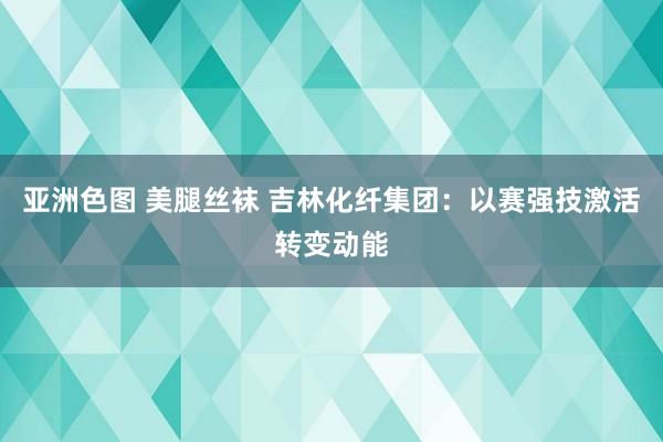 亚洲色图 美腿丝袜 吉林化纤集团：以赛强技激活转变动能