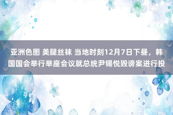 亚洲色图 美腿丝袜 当地时刻12月7日下昼，韩国国会举行举座会议就总统尹锡悦毁谤案进行投