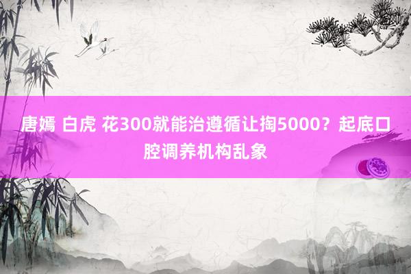 唐嫣 白虎 花300就能治遵循让掏5000？起底口腔调养机构乱象