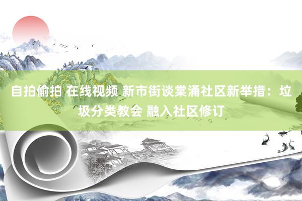 自拍偷拍 在线视频 新市街谈棠涌社区新举措：垃圾分类教会 融入社区修订