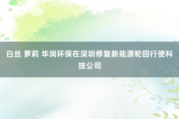 白丝 萝莉 华润环保在深圳修复新能源轮回行使科技公司