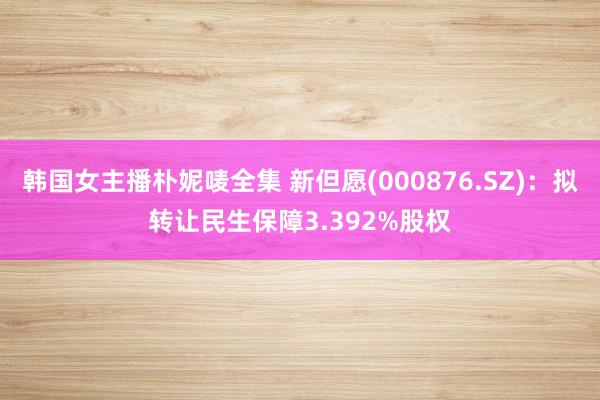 韩国女主播朴妮唛全集 新但愿(000876.SZ)：拟转让民生保障3.392%股权