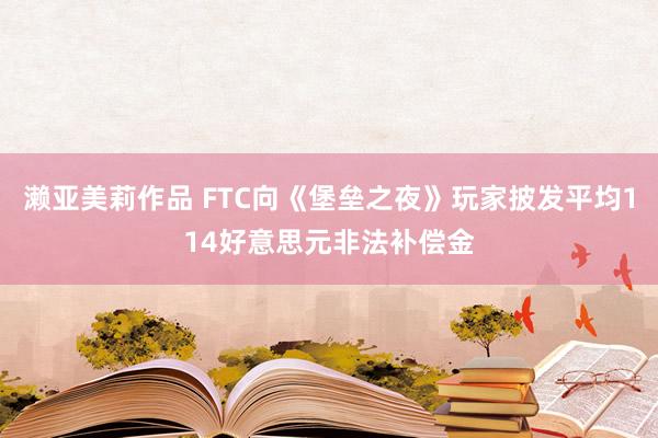 濑亚美莉作品 FTC向《堡垒之夜》玩家披发平均114好意思元非法补偿金