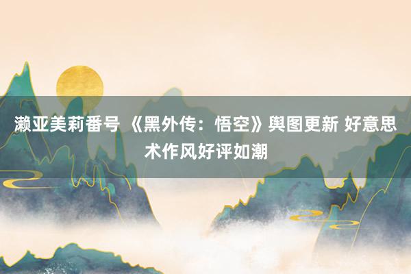 濑亚美莉番号 《黑外传：悟空》舆图更新 好意思术作风好评如潮