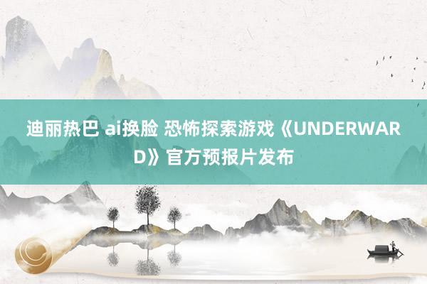 迪丽热巴 ai换脸 恐怖探索游戏《UNDERWARD》官方预报片发布