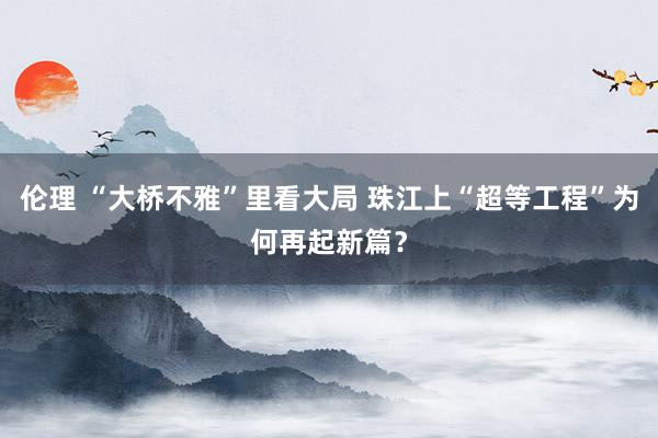 伦理 “大桥不雅”里看大局 珠江上“超等工程”为何再起新篇？