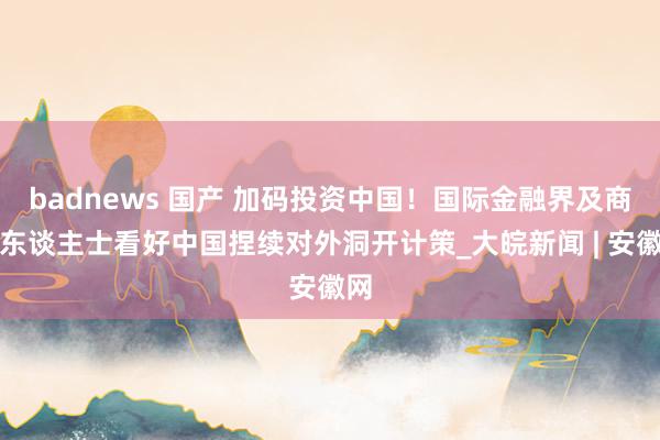 badnews 国产 加码投资中国！国际金融界及商界东谈主士看好中国捏续对外洞开计策_大皖新闻 | 安徽网