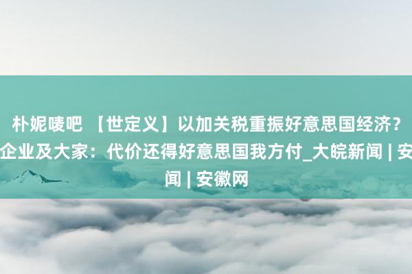 朴妮唛吧 【世定义】以加关税重振好意思国经济？海外企业及大家：代价还得好意思国我方付_大皖新闻 | 安徽网