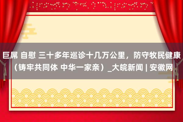 巨屌 自慰 三十多年巡诊十几万公里，防守牧民健康（铸牢共同体 中华一家亲）_大皖新闻 | 安徽网