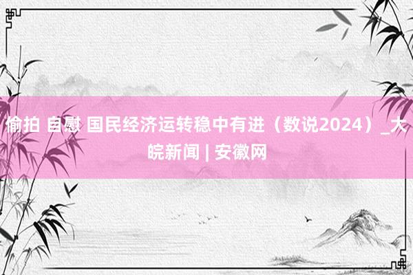 偷拍 自慰 国民经济运转稳中有进（数说2024）_大皖新闻 | 安徽网