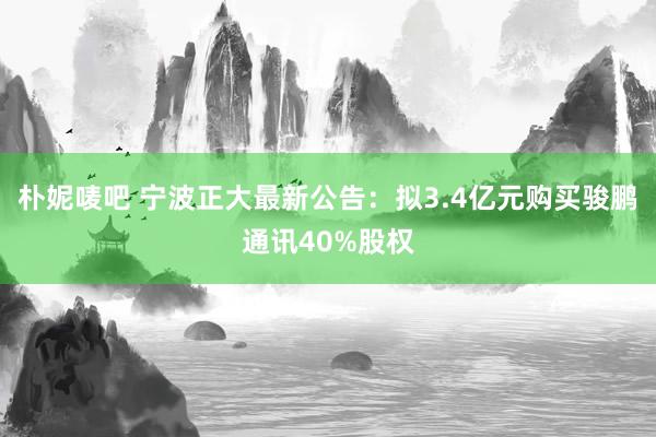 朴妮唛吧 宁波正大最新公告：拟3.4亿元购买骏鹏通讯40%股权