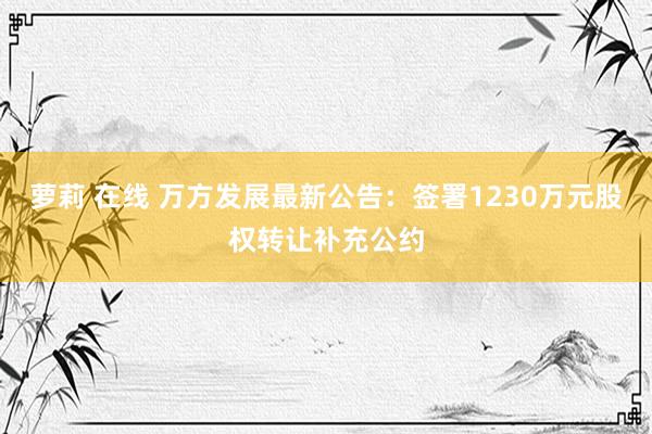 萝莉 在线 万方发展最新公告：签署1230万元股权转让补充公约