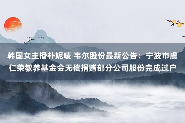 韩国女主播朴妮唛 韦尔股份最新公告：宁波市虞仁荣教养基金会无偿捐赠部分公司股份完成过户