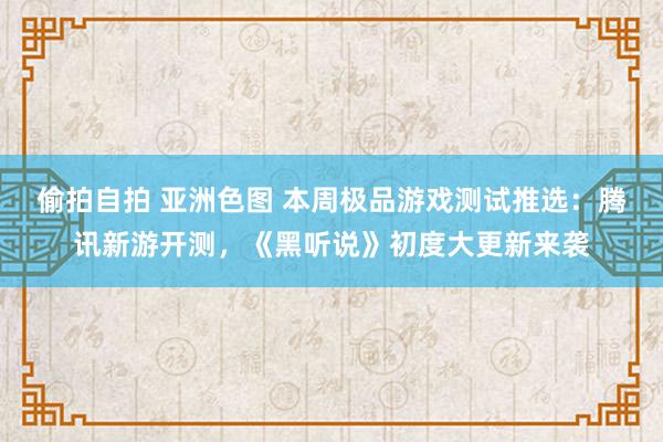 偷拍自拍 亚洲色图 本周极品游戏测试推选：腾讯新游开测，《黑听说》初度大更新来袭