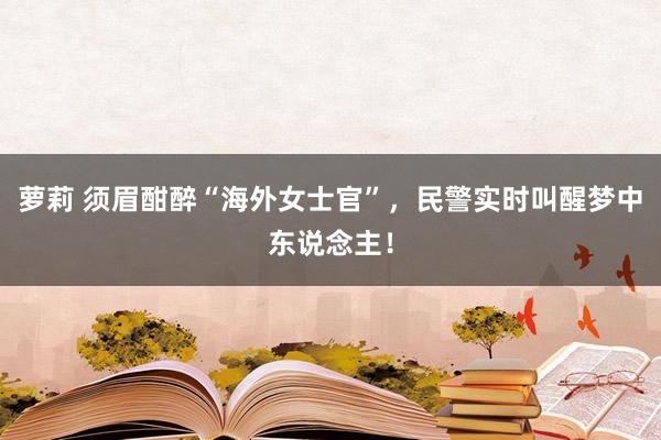 萝莉 须眉酣醉“海外女士官”，民警实时叫醒梦中东说念主！