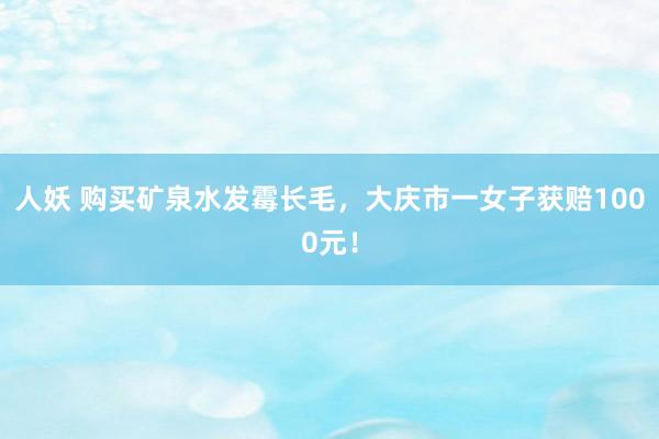 人妖 购买矿泉水发霉长毛，大庆市一女子获赔1000元！