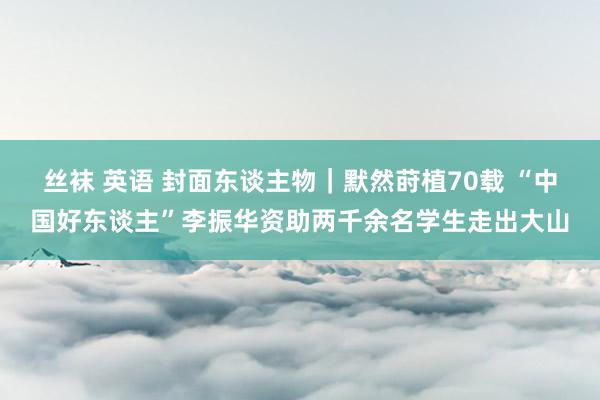 丝袜 英语 封面东谈主物｜默然莳植70载 “中国好东谈主”李振华资助两千余名学生走出大山