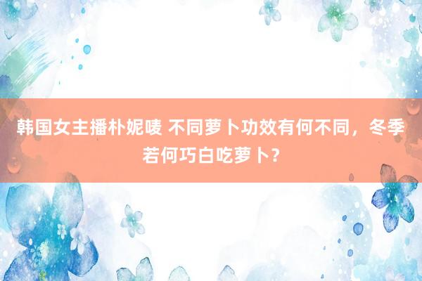 韩国女主播朴妮唛 不同萝卜功效有何不同，冬季若何巧白吃萝卜？