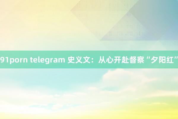 91porn telegram 史义文：从心开赴督察“夕阳红”