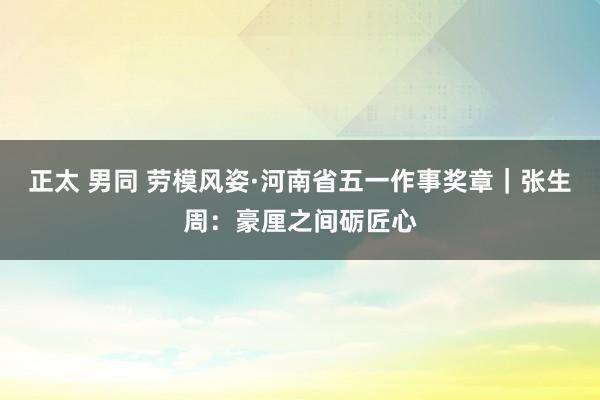 正太 男同 劳模风姿·河南省五一作事奖章｜张生周：豪厘之间砺匠心