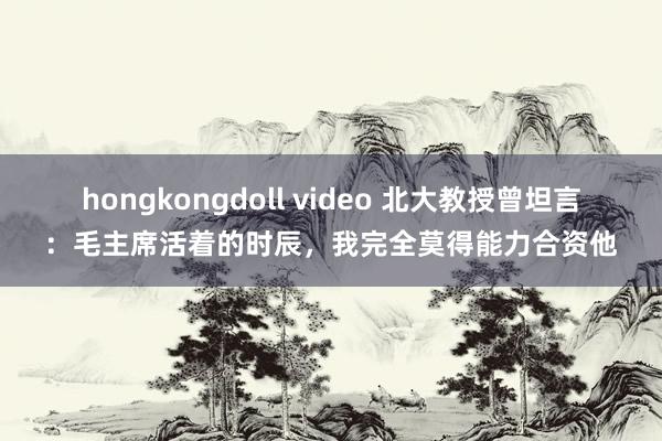 hongkongdoll video 北大教授曾坦言：毛主席活着的时辰，我完全莫得能力合资他