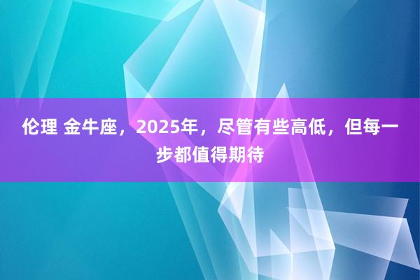 伦理 金牛座，2025年，尽管有些高低，但每一步都值得期待