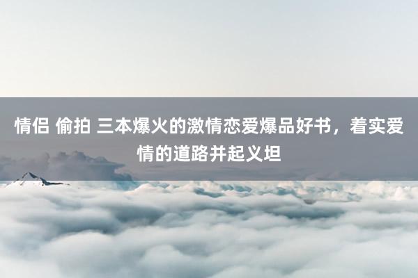 情侣 偷拍 三本爆火的激情恋爱爆品好书，着实爱情的道路并起义坦