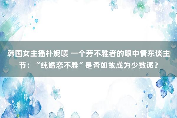 韩国女主播朴妮唛 一个旁不雅者的眼中情东谈主节：“纯婚恋不雅”是否如故成为少数派？