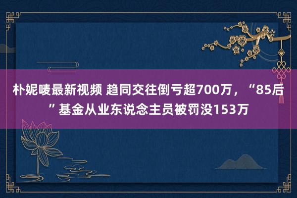 朴妮唛最新视频 趋同交往倒亏超700万，“85后”基金从业东说念主员被罚没153万