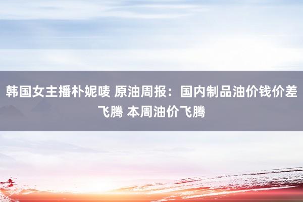 韩国女主播朴妮唛 原油周报：国内制品油价钱价差飞腾 本周油价飞腾