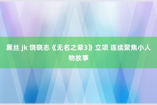 黑丝 jk 饶晓志《无名之辈3》立项 连续聚焦小人物故事